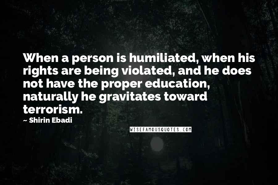 Shirin Ebadi Quotes: When a person is humiliated, when his rights are being violated, and he does not have the proper education, naturally he gravitates toward terrorism.