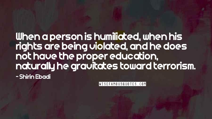 Shirin Ebadi Quotes: When a person is humiliated, when his rights are being violated, and he does not have the proper education, naturally he gravitates toward terrorism.