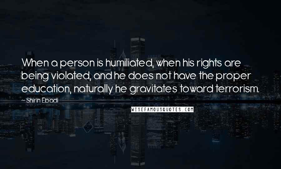 Shirin Ebadi Quotes: When a person is humiliated, when his rights are being violated, and he does not have the proper education, naturally he gravitates toward terrorism.