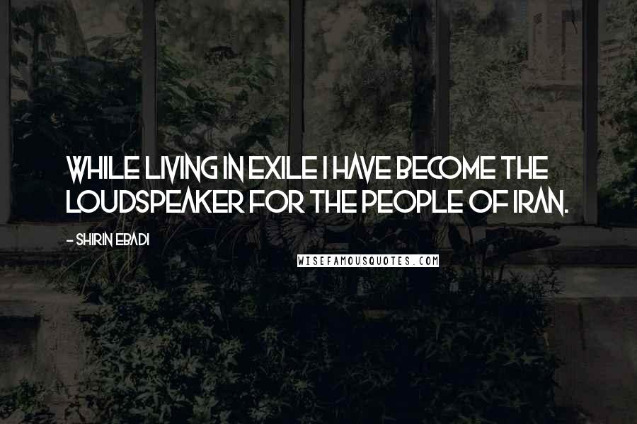 Shirin Ebadi Quotes: While living in exile I have become the loudspeaker for the people of Iran.