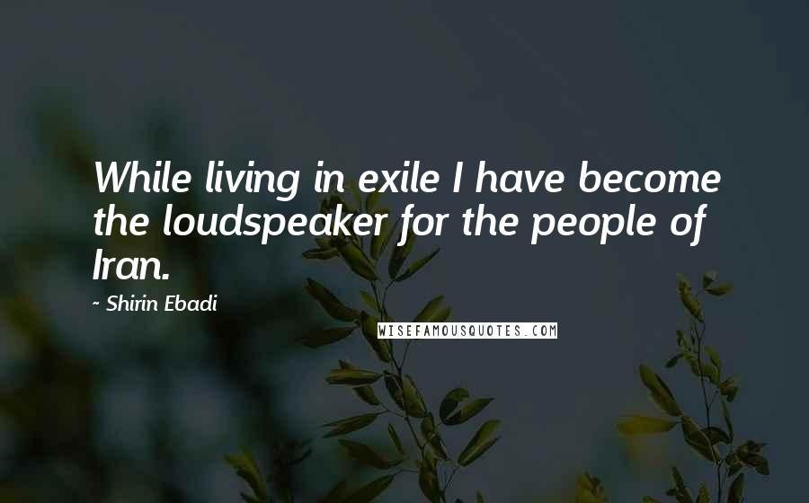 Shirin Ebadi Quotes: While living in exile I have become the loudspeaker for the people of Iran.
