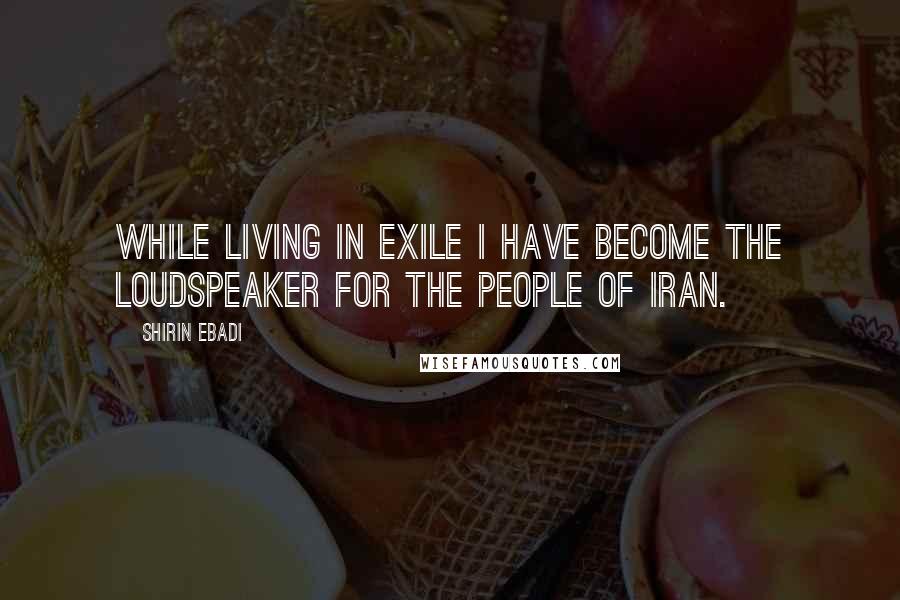 Shirin Ebadi Quotes: While living in exile I have become the loudspeaker for the people of Iran.