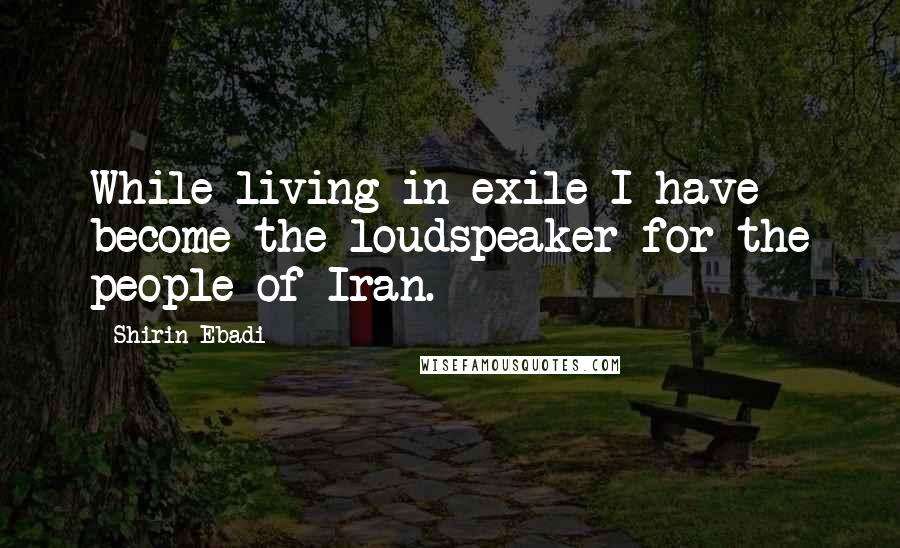 Shirin Ebadi Quotes: While living in exile I have become the loudspeaker for the people of Iran.