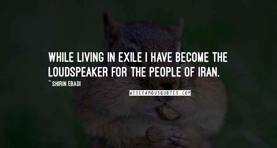 Shirin Ebadi Quotes: While living in exile I have become the loudspeaker for the people of Iran.