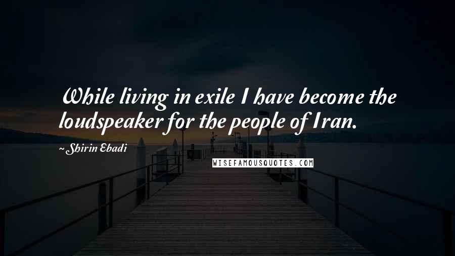 Shirin Ebadi Quotes: While living in exile I have become the loudspeaker for the people of Iran.