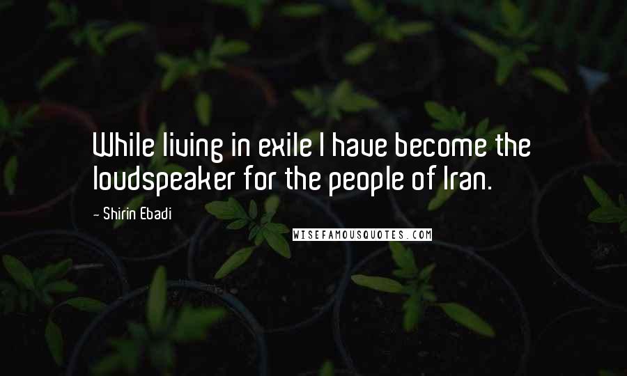 Shirin Ebadi Quotes: While living in exile I have become the loudspeaker for the people of Iran.