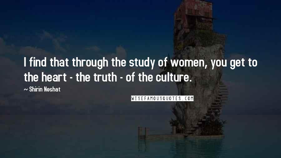 Shirin Neshat Quotes: I find that through the study of women, you get to the heart - the truth - of the culture.