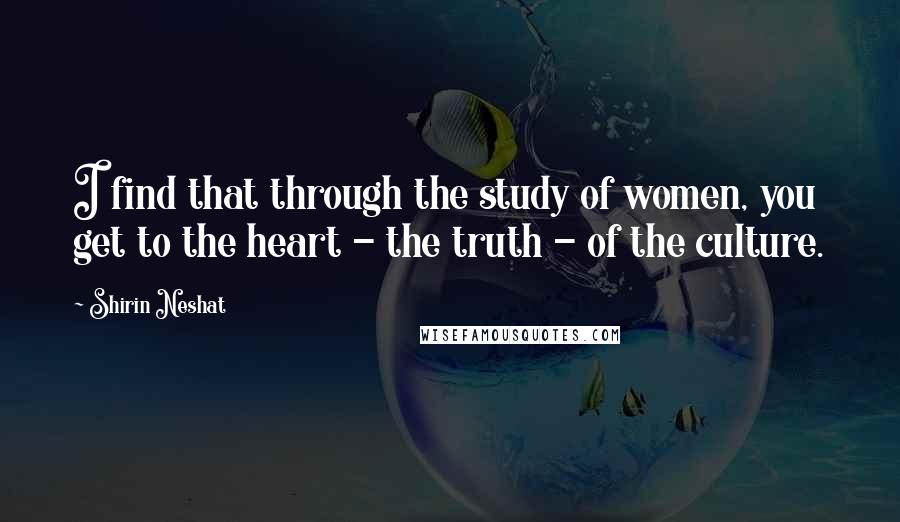 Shirin Neshat Quotes: I find that through the study of women, you get to the heart - the truth - of the culture.