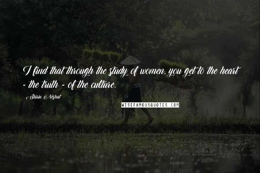 Shirin Neshat Quotes: I find that through the study of women, you get to the heart - the truth - of the culture.