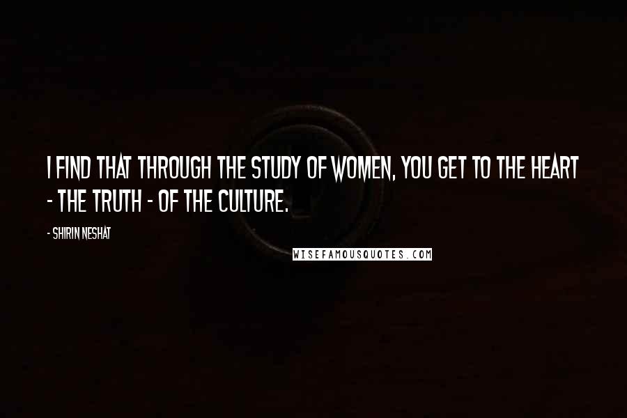 Shirin Neshat Quotes: I find that through the study of women, you get to the heart - the truth - of the culture.