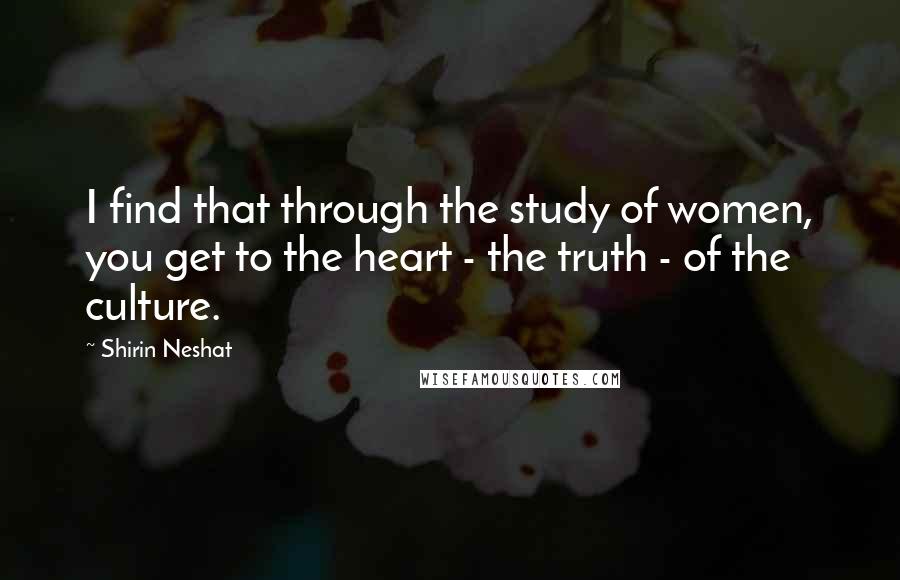 Shirin Neshat Quotes: I find that through the study of women, you get to the heart - the truth - of the culture.