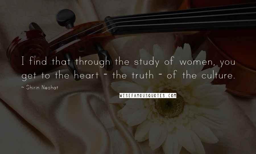 Shirin Neshat Quotes: I find that through the study of women, you get to the heart - the truth - of the culture.