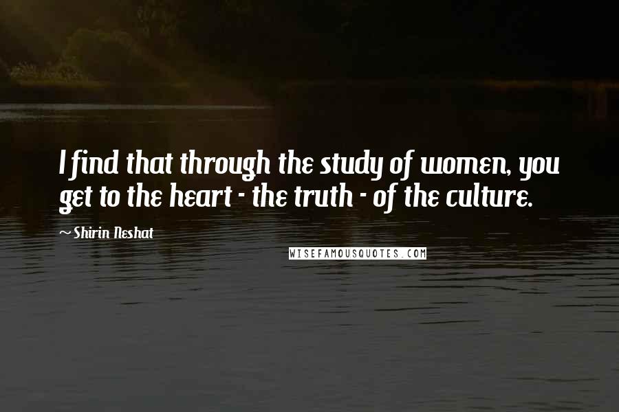 Shirin Neshat Quotes: I find that through the study of women, you get to the heart - the truth - of the culture.