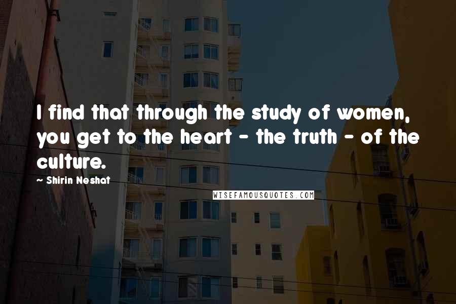 Shirin Neshat Quotes: I find that through the study of women, you get to the heart - the truth - of the culture.