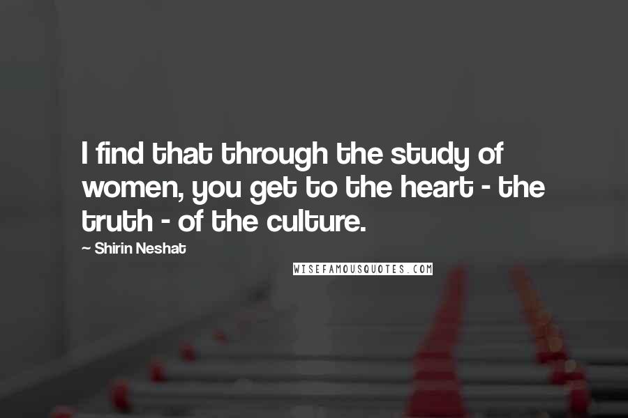 Shirin Neshat Quotes: I find that through the study of women, you get to the heart - the truth - of the culture.