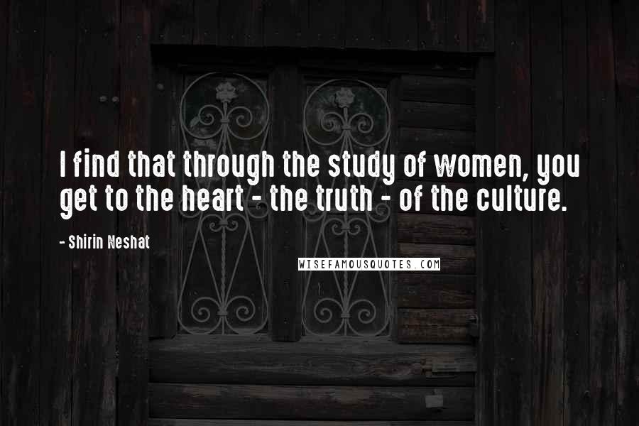 Shirin Neshat Quotes: I find that through the study of women, you get to the heart - the truth - of the culture.