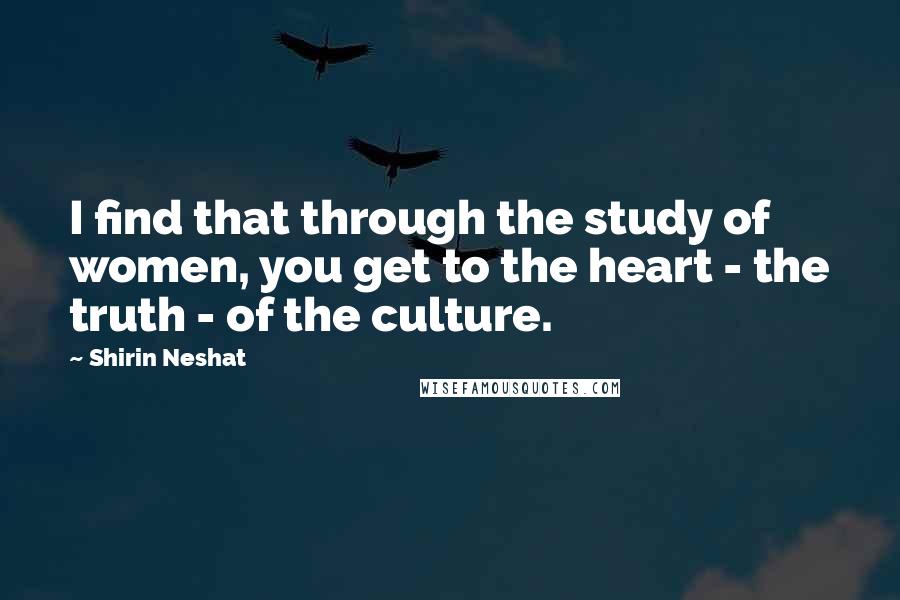 Shirin Neshat Quotes: I find that through the study of women, you get to the heart - the truth - of the culture.