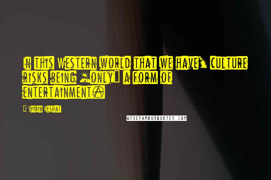 Shirin Neshat Quotes: In this Western world that we have, culture risks being [only] a form of entertainment.