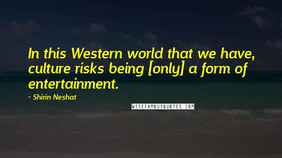 Shirin Neshat Quotes: In this Western world that we have, culture risks being [only] a form of entertainment.