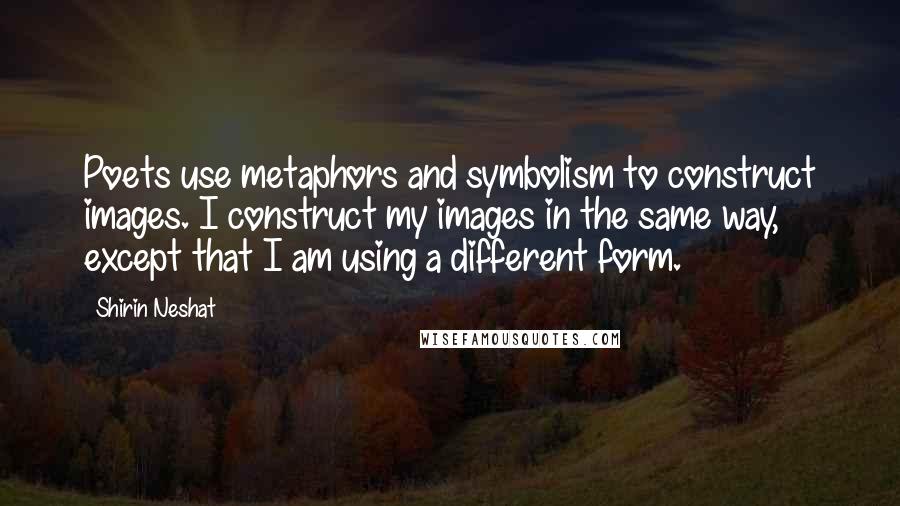 Shirin Neshat Quotes: Poets use metaphors and symbolism to construct images. I construct my images in the same way, except that I am using a different form.