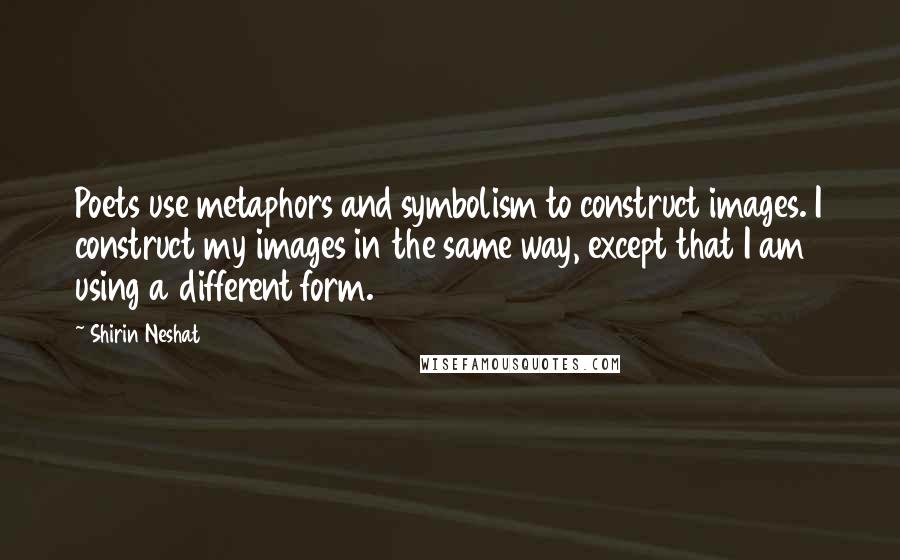 Shirin Neshat Quotes: Poets use metaphors and symbolism to construct images. I construct my images in the same way, except that I am using a different form.