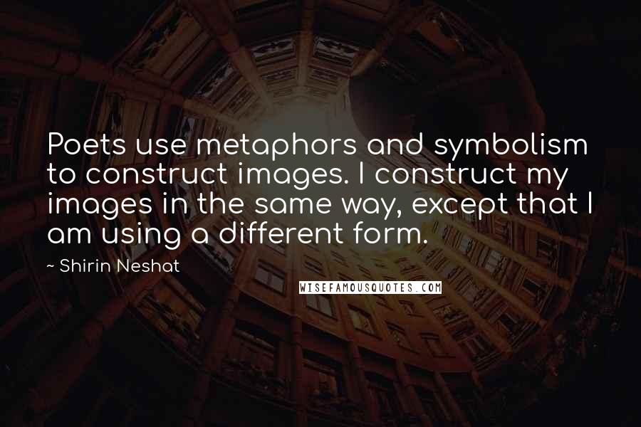 Shirin Neshat Quotes: Poets use metaphors and symbolism to construct images. I construct my images in the same way, except that I am using a different form.