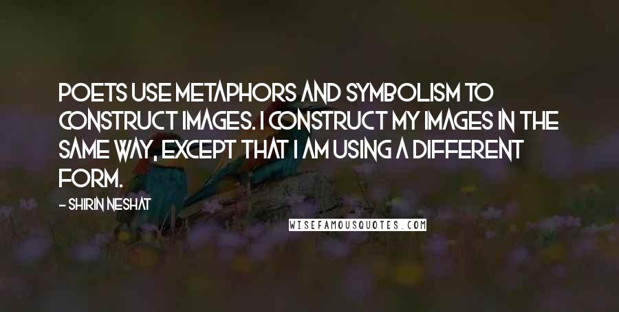 Shirin Neshat Quotes: Poets use metaphors and symbolism to construct images. I construct my images in the same way, except that I am using a different form.