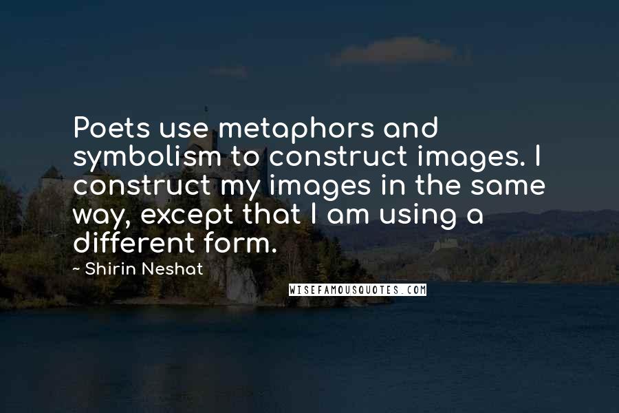Shirin Neshat Quotes: Poets use metaphors and symbolism to construct images. I construct my images in the same way, except that I am using a different form.