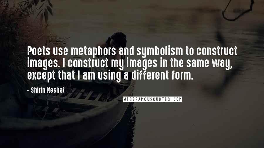 Shirin Neshat Quotes: Poets use metaphors and symbolism to construct images. I construct my images in the same way, except that I am using a different form.
