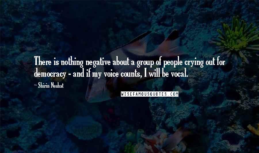 Shirin Neshat Quotes: There is nothing negative about a group of people crying out for democracy - and if my voice counts, I will be vocal.