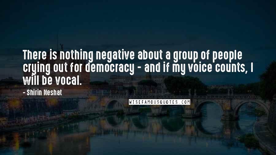 Shirin Neshat Quotes: There is nothing negative about a group of people crying out for democracy - and if my voice counts, I will be vocal.