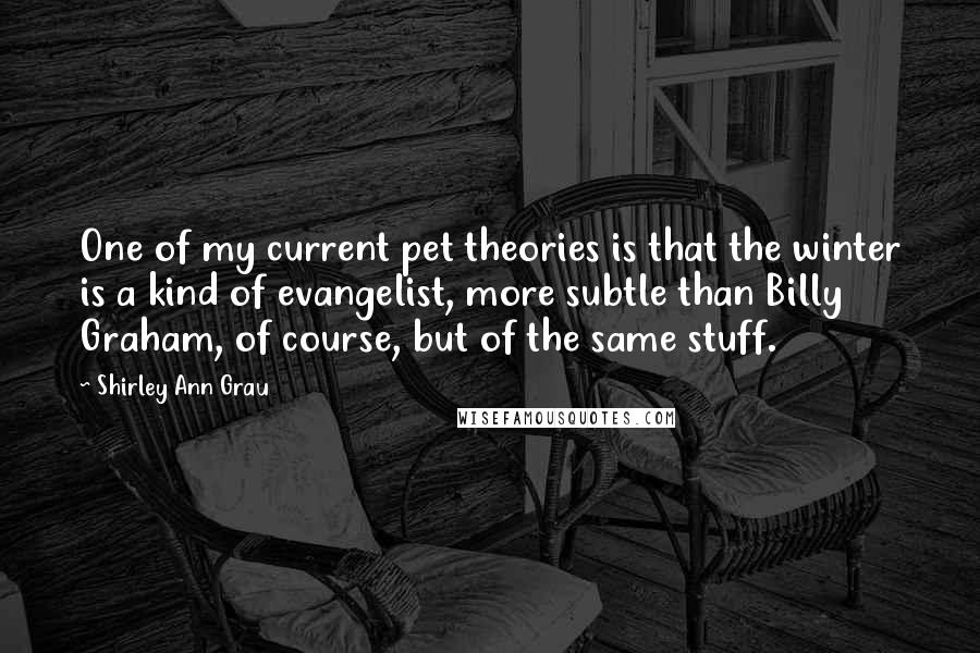 Shirley Ann Grau Quotes: One of my current pet theories is that the winter is a kind of evangelist, more subtle than Billy Graham, of course, but of the same stuff.