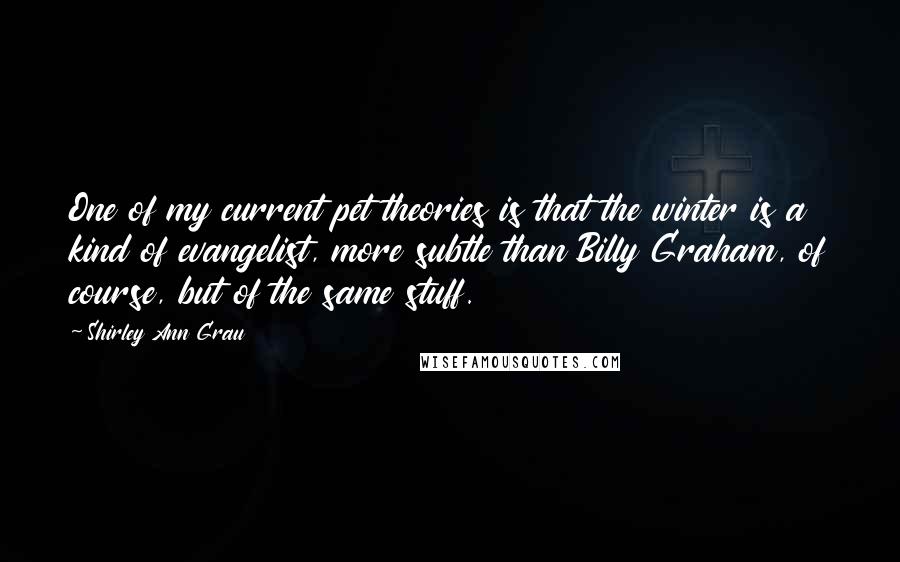 Shirley Ann Grau Quotes: One of my current pet theories is that the winter is a kind of evangelist, more subtle than Billy Graham, of course, but of the same stuff.