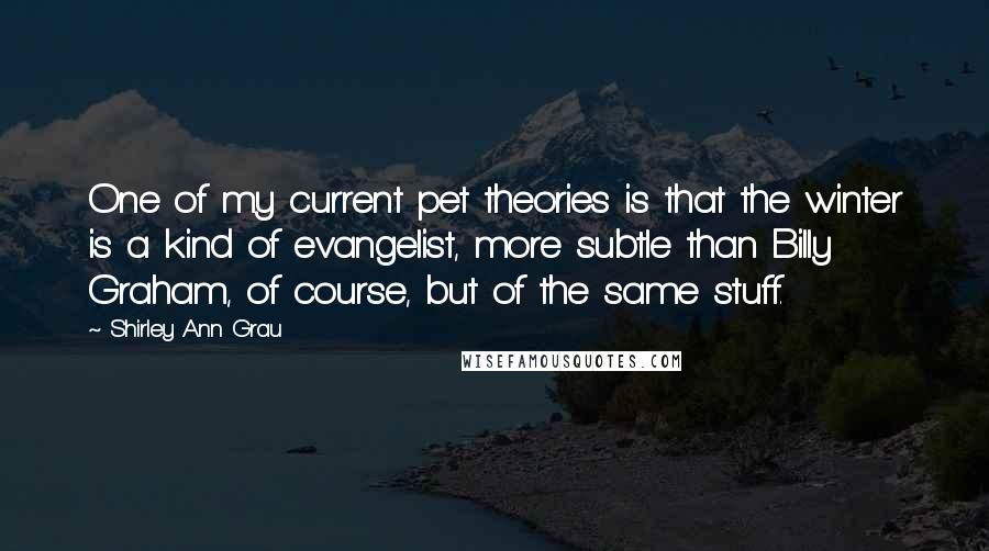 Shirley Ann Grau Quotes: One of my current pet theories is that the winter is a kind of evangelist, more subtle than Billy Graham, of course, but of the same stuff.