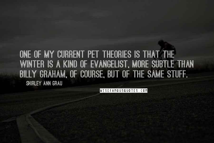 Shirley Ann Grau Quotes: One of my current pet theories is that the winter is a kind of evangelist, more subtle than Billy Graham, of course, but of the same stuff.