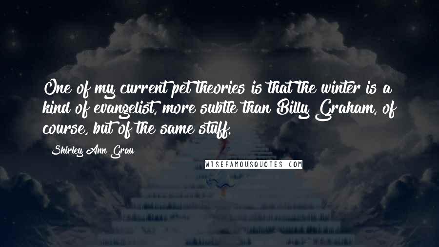 Shirley Ann Grau Quotes: One of my current pet theories is that the winter is a kind of evangelist, more subtle than Billy Graham, of course, but of the same stuff.