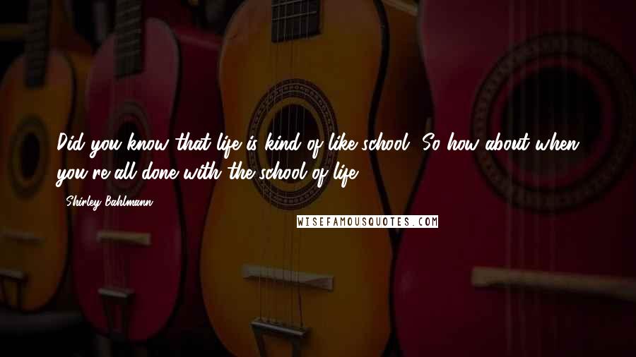 Shirley Bahlmann Quotes: Did you know that life is kind of like school? So how about when you're all done with the school of life,