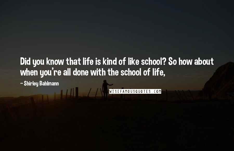 Shirley Bahlmann Quotes: Did you know that life is kind of like school? So how about when you're all done with the school of life,