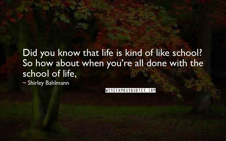 Shirley Bahlmann Quotes: Did you know that life is kind of like school? So how about when you're all done with the school of life,