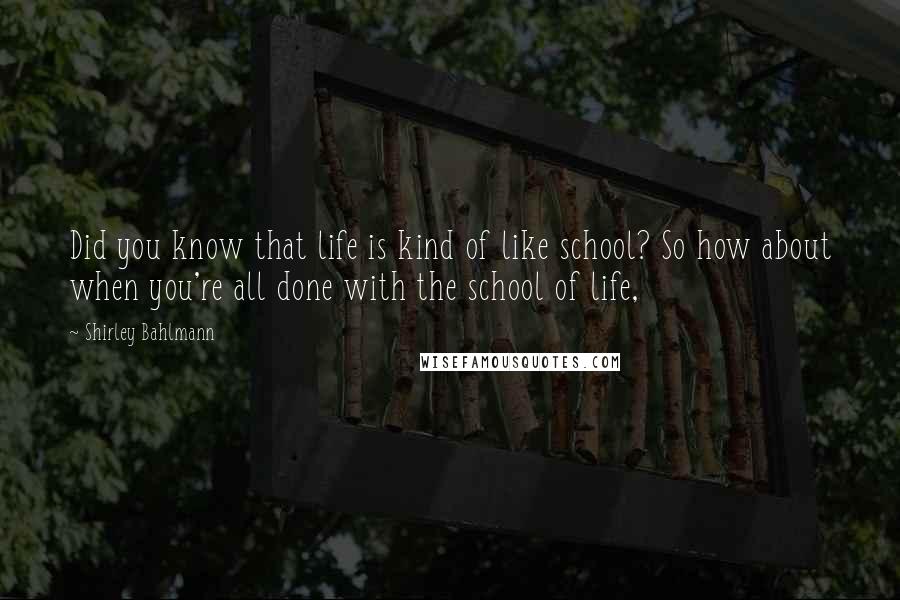 Shirley Bahlmann Quotes: Did you know that life is kind of like school? So how about when you're all done with the school of life,