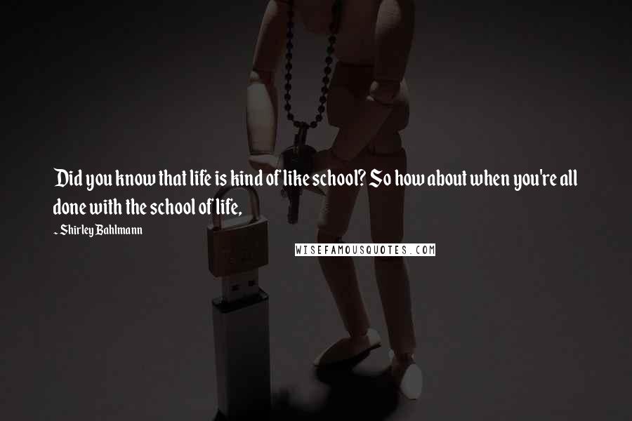 Shirley Bahlmann Quotes: Did you know that life is kind of like school? So how about when you're all done with the school of life,