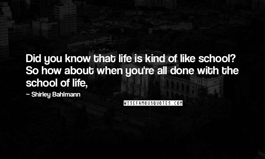 Shirley Bahlmann Quotes: Did you know that life is kind of like school? So how about when you're all done with the school of life,