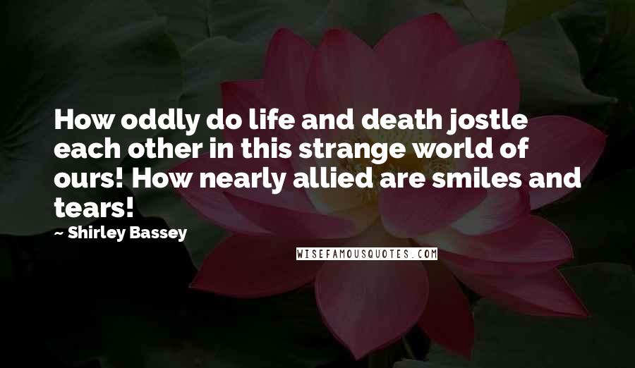 Shirley Bassey Quotes: How oddly do life and death jostle each other in this strange world of ours! How nearly allied are smiles and tears!