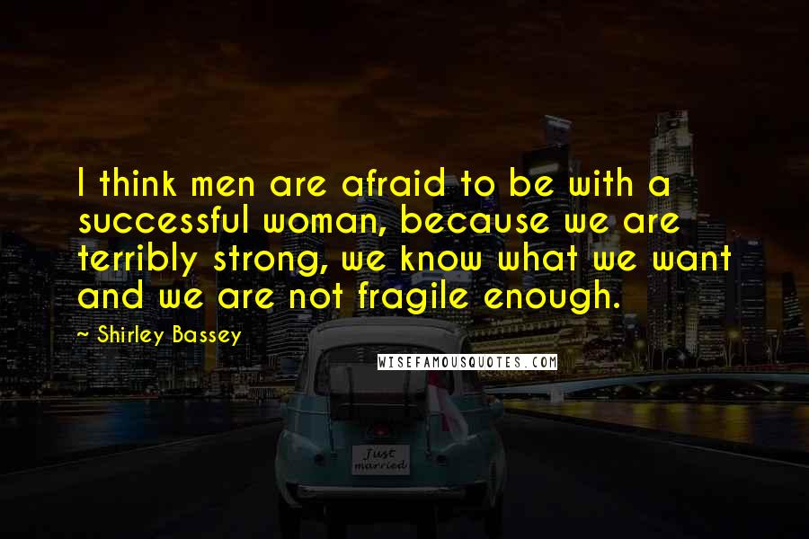 Shirley Bassey Quotes: I think men are afraid to be with a successful woman, because we are terribly strong, we know what we want and we are not fragile enough.