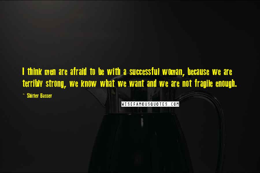 Shirley Bassey Quotes: I think men are afraid to be with a successful woman, because we are terribly strong, we know what we want and we are not fragile enough.