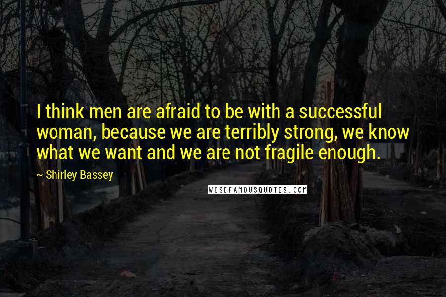 Shirley Bassey Quotes: I think men are afraid to be with a successful woman, because we are terribly strong, we know what we want and we are not fragile enough.