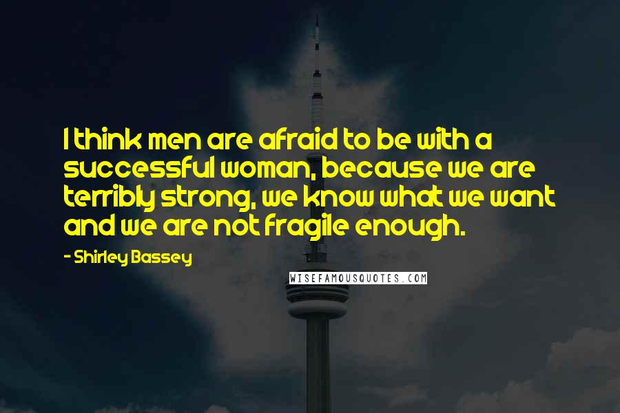 Shirley Bassey Quotes: I think men are afraid to be with a successful woman, because we are terribly strong, we know what we want and we are not fragile enough.