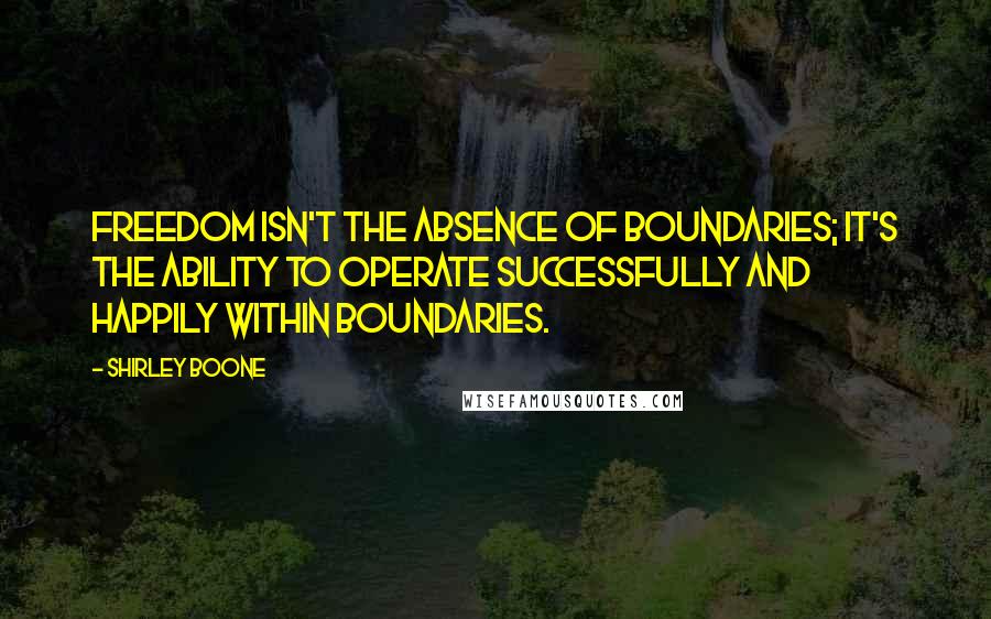 Shirley Boone Quotes: Freedom isn't the absence of boundaries; it's the ability to operate successfully and happily within boundaries.