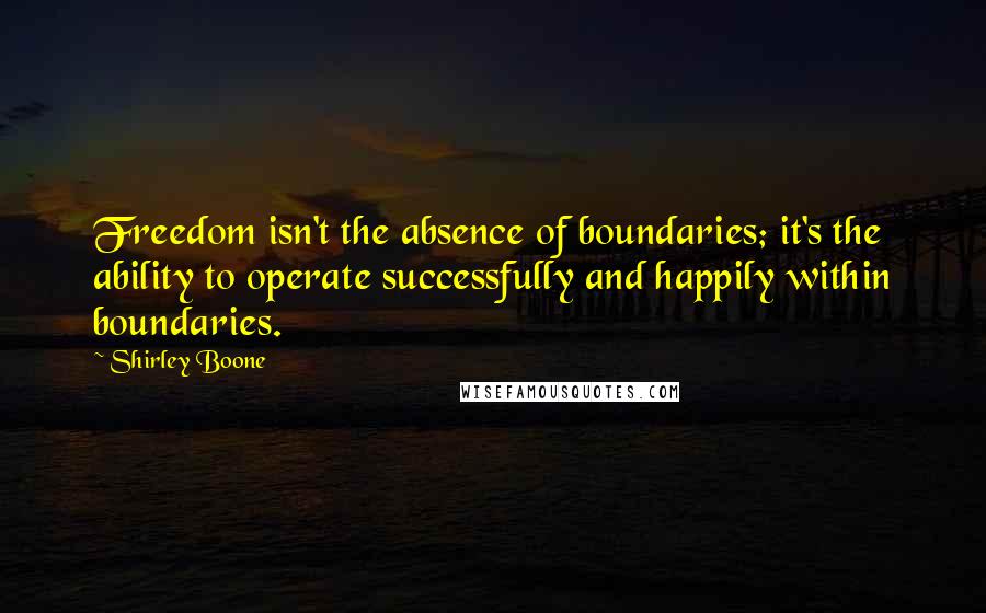 Shirley Boone Quotes: Freedom isn't the absence of boundaries; it's the ability to operate successfully and happily within boundaries.