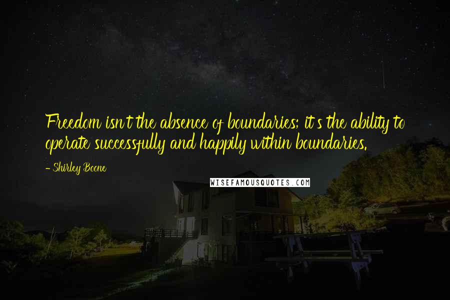 Shirley Boone Quotes: Freedom isn't the absence of boundaries; it's the ability to operate successfully and happily within boundaries.